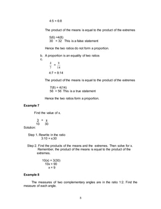 8
4:5 = 6:8
The product of the means is equal to the product of the extremes
5(6) =4(8)
30 = 32 This is a false statement
Hence the two ratios do not form a proportion.
b. A proportion is an equality of two ratios
c.
7
4
=
14
8
4:7 = 8:14
The product of the means is equal to the product of the extremes
7(8) = 4(14)
56 = 56 This is a true statement
Hence the two ratios form a proportion.
Example 7
Find the value of x.
3 = x
10 30
Solution:
Step 1. Rewrite in the ratio
3:10 = x:30
Step 2. Find the products of the means and the extremes. Then solve for x.
Remember, the product of the means is equal to the product of the
extremes.
10(x) = 3(30)
10x = 90
x = 9
Example 8
The measures of two complementary angles are in the ratio 1:2. Find the
measure of each angle.
 