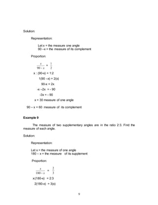 9
Solution:
Representation:
Let x = the measure one angle
90 –x = the measure of its complement
Proportion:
x
x

90
=
2
1
x : (90-x) = 1:2
1(90 –x) = 2(x)
90-x = 2x
-x –2x = - 90
-3x = - 90
x = 30 measure of one angle
90 – x = 60 measure of its complement
Example 9
The measure of two supplementary angles are in the ratio 2:3. Find the
measure of each angle.
Solution:
Representation:
Let x = the measure of one angle
180 – x = the measure of its supplement
Proportion:
x
x

180
=
3
2
x:(180-x) = 2:3
2(180-x) = 3(x)
 