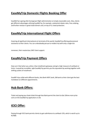 EaseMyTrip Domestic Flights Booking Offer
EaseMyTrip is giving elite homegrown flight administration at simply reasonable costs. Also, clients
get different advantages utilizing EaseMyTrip, for example, substantial rebate rates, free undoing,
and further revision in great ticket dinners and, on top of it, travel protection.
EaseMyTrip International Flight Offers
Covering all significant International air terminals of the world, EaseMyTrip offering phenomenal
assistance to their clients. You can undoubtedly peruse to modest trip with only a single tick
moreover, their masterclass 24X7 client support.
EasyMyTrip Payment Offers
How can it feel when you utilize a few installment gateways and get a high measure of cashback or
limits. It would be incredible, right.EaseMyTrip permits you the equivalent by working together with
shifting outlets of installment.
EaseMY trips collab with different banks, Axis Bank HDFC bank, SBI bank so their client get the best
markdown on different appointments.
Hub Bank Offers:
Ticket and paying your book ticket through Axis Bank permit the client to Get 10time more prize
coins on the EaseMyTrip application or site
ICICI Offer:
Paying through ICICI bank permits clients to gain admittance to cashback 15%, which is worth up to
Rs7000.
 