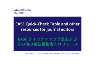 EASE Quick-Check Table and other
resources for journal editors
EASE クイックチェック表および
その他の雑誌編集者向けリソース
Sylwia Ufnalska
May 2021
日本語翻訳：ストリート美代子・日高由紀（ThinkSCIENCE株式会社）
 