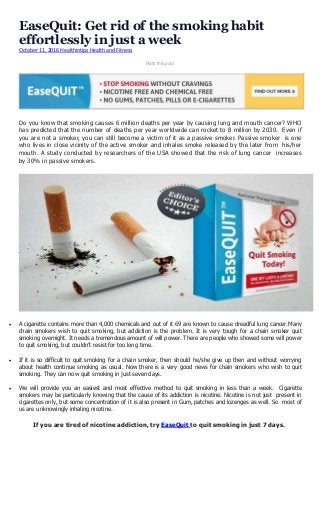 EaseQuit: Get rid of the smoking habit
effortlessly in just a week
October 11, 2016 Healthintips Health and Fitness
Rate this post
Do you know that smoking causes 6 million deaths per year by causing lung and mouth cancer? WHO
has predicted that the number of deaths per year worldwide can rocket to 8 million by 2030. Even if
you are not a smoker, you can still become a victim of it as a passive smoker. Passive smoker is one
who lives in close vicinity of the active smoker and inhales smoke released by the later from his/her
mouth. A study conducted by researchers of the USA showed that the risk of lung cancer increases
by 30% in passive smokers.
 A cigarette contains more than 4,000 chemicals and out of it 69 are known to cause dreadful lung cancer.Many
chain smokers wish to quit smoking, but addiction is the problem. It is very tough for a chain smoker quit
smoking overnight. It needs a tremendous amount of will power. There are people who showed some will power
to quit smoking, but couldn’t resist for too long time.
 If it is so difficult to quit smoking for a chain smoker, then should he/she give up then and without worrying
about health continue smoking as usual. Now there is a very good news for chain smokers who wish to quit
smoking. They can now quit smoking in just seven days.
 We will provide you an easiest and most effective method to quit smoking in less than a week. Cigarette
smokers may be particularly knowing that the cause of its addiction is nicotine. Nicotine is not just present in
cigarettes only, but some concentration of it is also present in Gum, patches and lozenges as well. So most of
us are unknowingly inhaling nicotine.
If you are tired of nicotine addiction, try EaseQuit to quit smoking in just 7 days.
 