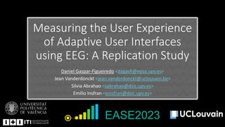 Measuring the User Experience
of Adaptive User Interfaces
using EEG: A Replication Study
Daniel Gaspar-Figueiredo <dagasfi@epsa.upv.es>
Jean Vanderdonckt <jean.vanderdonckt@uclouvain.be>
Silvia Abrahao <sabrahao@dsic.upv.es>
Emilio Insfran <einsfran@dsic.upv.es>
EASE2023
 