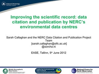 Improving the scientific record: data
    citation and publication by NERC’s
        environmental data centres

Sarah Callaghan and the NERC Data Citation and Publication Project
                              Team
                  [sarah.callaghan@stfc.ac.uk]
                          @sorcha.ni

                   EASE, Tallinn, 9th June 2012




                        VO Sandpit, November 2009
 