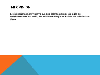 MI OPINION 
Este programa es muy útil ya que nos permite ampliar las gigas de 
almacenamiento del disco, sin necesidad de que se borren los archivos del 
disco. 
