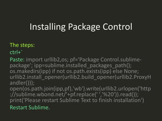 Installing Package Control
The steps:
ctrl+`
Paste: import urllib2,os; pf='Package Control.sublime-
package'; ipp=sublime.installed_packages_path();
os.makedirs(ipp) if not os.path.exists(ipp) else None;
urllib2.install_opener(urllib2.build_opener(urllib2.ProxyH
andler()));
open(os.path.join(ipp,pf),'wb').write(urllib2.urlopen('http
://sublime.wbond.net/'+pf.replace(' ','%20')).read());
print('Please restart Sublime Text to finish installation')
Restart Sublime.
 