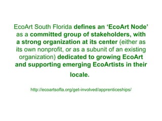 EcoArt South Florida  defines an ‘EcoArt Node’  as a  committed group of stakeholders, with a strong organization at its center  (either as its own nonprofit, or as a subunit of an existing organization)  dedicated to growing EcoArt and supporting emerging EcoArtists in their locale.   http://ecoartsofla.org/get-involved/apprenticeships/ 