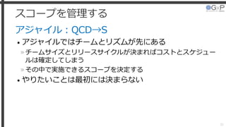 スコープを管理する
アジャイル：QCD→S
• アジャイルではチームとリズムが先にある
»チームサイズとリリースサイクルが決まればコストとスケジュー
ルは確定してしまう
»その中で実施できるスコープを決定する
• やりたいことは最初には決まらない
20
 
