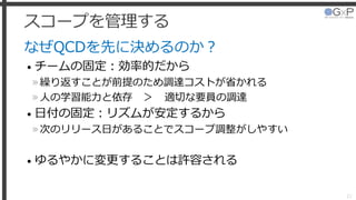 スコープを管理する
なぜQCDを先に決めるのか？
• チームの固定：効率的だから
»繰り返すことが前提のため調達コストが省かれる
»人の学習能力と依存 ＞ 適切な要員の調達
• 日付の固定：リズムが安定するから
»次のリリース日があることでスコープ調整がしやすい
• ゆるやかに変更することは許容される
21
 