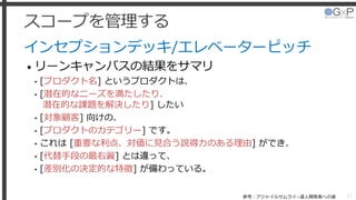 スコープを管理する
インセプションデッキ/エレベーターピッチ
• リーンキャンバスの結果をサマリ
• [プロダクト名] というプロダクトは、
• [潜在的なニーズを満たしたり、
潜在的な課題を解決したり] したい
• [対象顧客] 向けの、
• [プロダクトのカテゴリー] です。
• これは [重要な利点、対価に見合う説得力のある理由] ができ、
• [代替手段の最右翼] とは違って、
• [差別化の決定的な特徴] が備わっている。
27参考：アジャイルサムライ−達人開発者への道
 