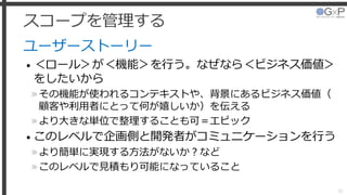 スコープを管理する
ユーザーストーリー
• ＜ロール＞が＜機能＞を行う。なぜなら＜ビジネス価値＞
をしたいから
»その機能が使われるコンテキストや、背景にあるビジネス価値（
顧客や利用者にとって何が嬉しいか）を伝える
»より大きな単位で整理することも可＝エピック
• このレベルで企画側と開発者がコミュニケーションを行う
»より簡単に実現する方法がないか？など
»このレベルで見積もり可能になっていること
30
 