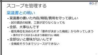 スコープを管理する
稟議書との戦い
• 稟議書の書いた内容/期限/費用を守って欲しい
»試行錯誤の結果、工数が足りなくなっても
• 全部、大事なんです
»優先順位を決められず「要件が決まった機能」から作ってしまう
▸要件がすぐ決まる≒あまり価値がない機能
• 全部ないと意味がないんです
»全機能そろうまでリリースができない
34
 
