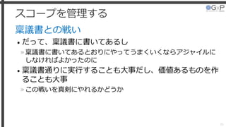スコープを管理する
稟議書との戦い
• だって、稟議書に書いてあるし
»稟議書に書いてあるとおりにやってうまくいくならアジャイルに
しなければよかったのに
• 稟議書通りに実行することも大事だし、価値あるものを作
ることも大事
»この戦いを真剣にやれるかどうか
35
 