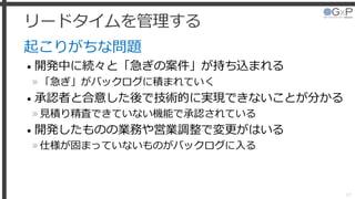 リードタイムを管理する
起こりがちな問題
• 開発中に続々と「急ぎの案件」が持ち込まれる
»「急ぎ」がバックログに積まれていく
• 承認者と合意した後で技術的に実現できないことが分かる
»見積り精査できていない機能で承認されている
• 開発したものの業務や営業調整で変更がはいる
»仕様が固まっていないものがバックログに入る
37
 