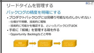 リードタイムを管理する
バックログの精度を明確にする
• プロダクトバックログには見積り可能なものしかいれない
»仕様が不明瞭、技術的に曖昧
»技術的に可能かを確認する、といったバックログはOK
• 手前に「候補」を管理する箱を作る
»Opportunity Backlogなどと呼称
38
候補
バックログ
プロダクト
バックログ
スプリント
バックログ
 