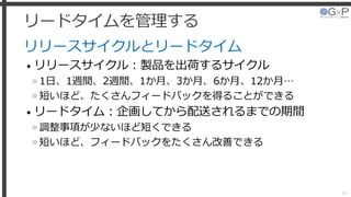 リードタイムを管理する
リリースサイクルとリードタイム
• リリースサイクル：製品を出荷するサイクル
»1日、1週間、2週間、1か月、3か月、6か月、12か月…
»短いほど、たくさんフィードバックを得ることができる
• リードタイム：企画してから配送されるまでの期間
»調整事項が少ないほど短くできる
»短いほど、フィードバックをたくさん改善できる
39
 