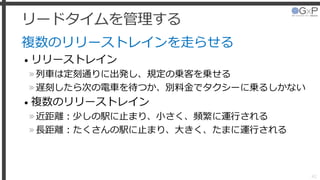 リードタイムを管理する
複数のリリーストレインを走らせる
• リリーストレイン
»列車は定刻通りに出発し、規定の乗客を乗せる
»遅刻したら次の電車を待つか、別料金でタクシーに乗るしかない
• 複数のリリーストレイン
»近距離：少しの駅に止まり、小さく、頻繁に運行される
»長距離：たくさんの駅に止まり、大きく、たまに運行される
42
 