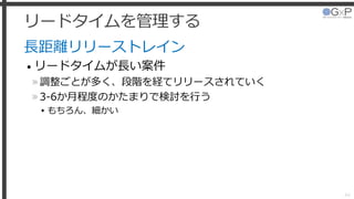 リードタイムを管理する
長距離リリーストレイン
• リードタイムが長い案件
»調整ごとが多く、段階を経てリリースされていく
»3-6か月程度のかたまりで検討を行う
▸もちろん、細かい
44
 