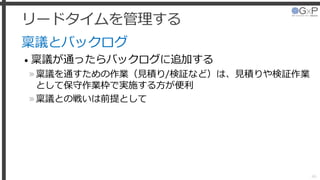 リードタイムを管理する
稟議とバックログ
• 稟議が通ったらバックログに追加する
»稟議を通すための作業（見積り/検証など）は、見積りや検証作業
として保守作業枠で実施する方が便利
»稟議との戦いは前提として
46
 