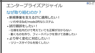 エンタープライズアジャイル
なぜ取り組むのか？
• 新規事業を支えるITに適用したい！
»いわゆるSoE/mode2的なシステム
• 試行錯誤をしたい！
»仕様を社内だけで考えていても正解が分からない
»動くものを作り、フィードバックを受けて改善したい
• より早く変化に対応したい！
»リリースサイクルを短くしたい
5
 