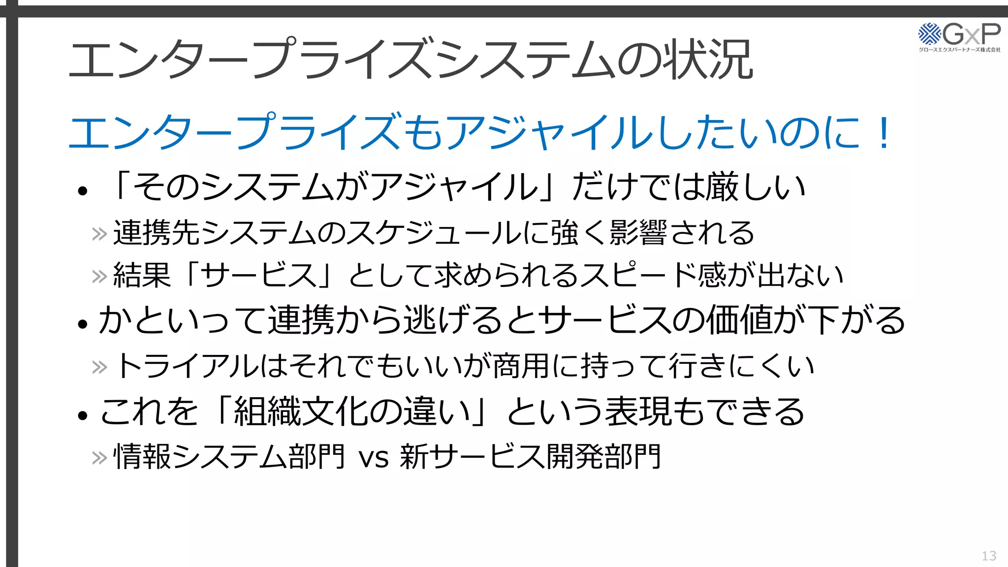 エンタープライズシステムの状況
エンタープライズもアジャイルしたいのに！
• 「そのシステムがアジャイル」だけでは厳しい
»連携先システムのスケジュールに強く影響される
»結果「サービス」として求められるスピード感が出ない
• かといって連携から逃げるとサービスの価値が下がる
»トライアルはそれでもいいが商用に持って行きにくい
• これを「組織文化の違い」という表現もできる
»情報システム部門 vs 新サービス開発部門
13
 