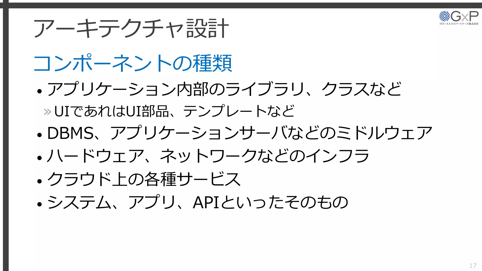 アーキテクチャ設計
コンポーネントの種類
• アプリケーション内部のライブラリ、クラスなど
»UIであれはUI部品、テンプレートなど
• DBMS、アプリケーションサーバなどのミドルウェア
• ハードウェア、ネットワークなどのインフラ
• クラウド上の各種サービス
• システム、アプリ、APIといったそのもの
17
 