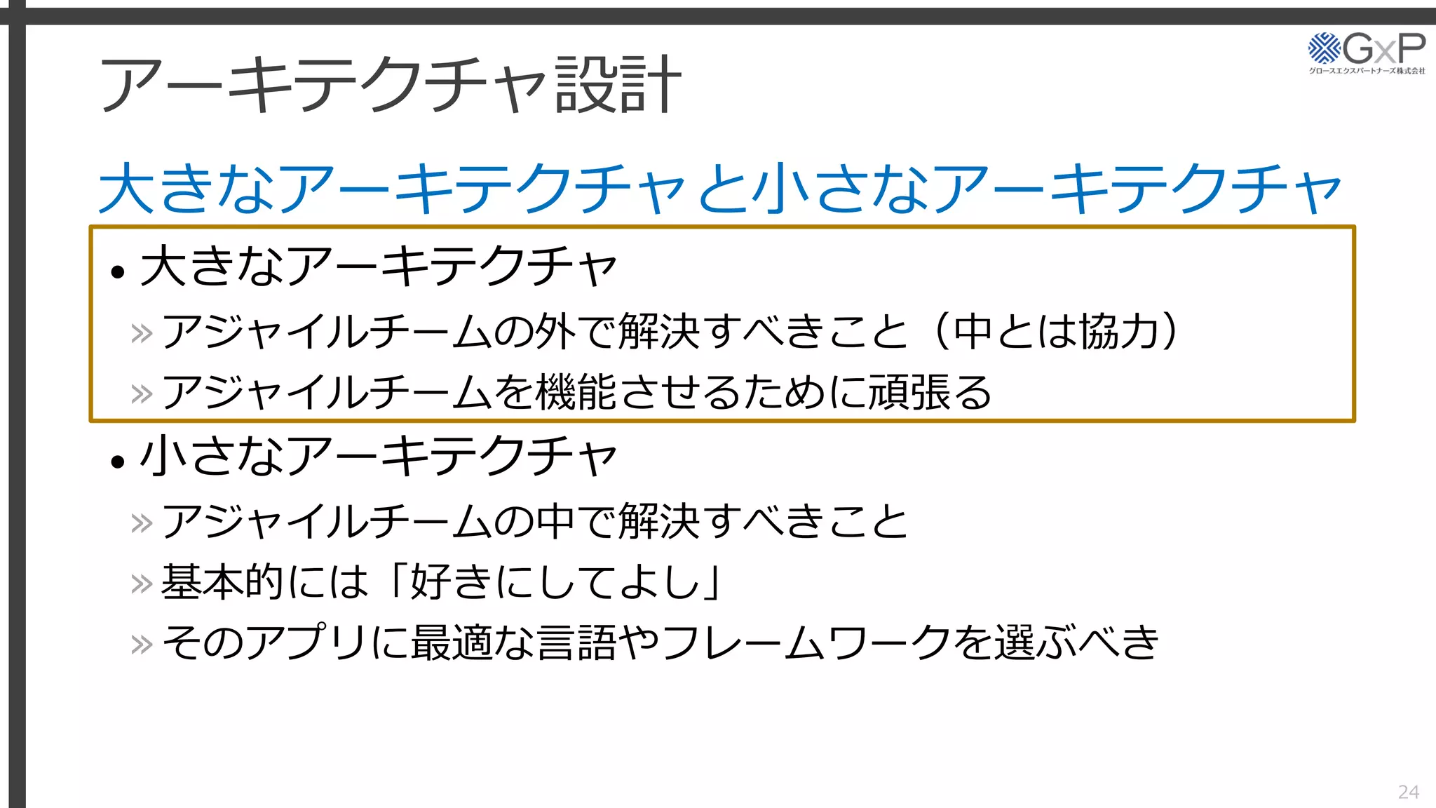 アーキテクチャ設計
大きなアーキテクチャと小さなアーキテクチャ
• 大きなアーキテクチャ
»アジャイルチームの外で解決すべきこと（中とは協力）
»アジャイルチームを機能させるために頑張る
• 小さなアーキテクチャ
»アジャイルチームの中で解決すべきこと
»基本的には「好きにしてよし」
»そのアプリに最適な言語やフレームワークを選ぶべき
24
 