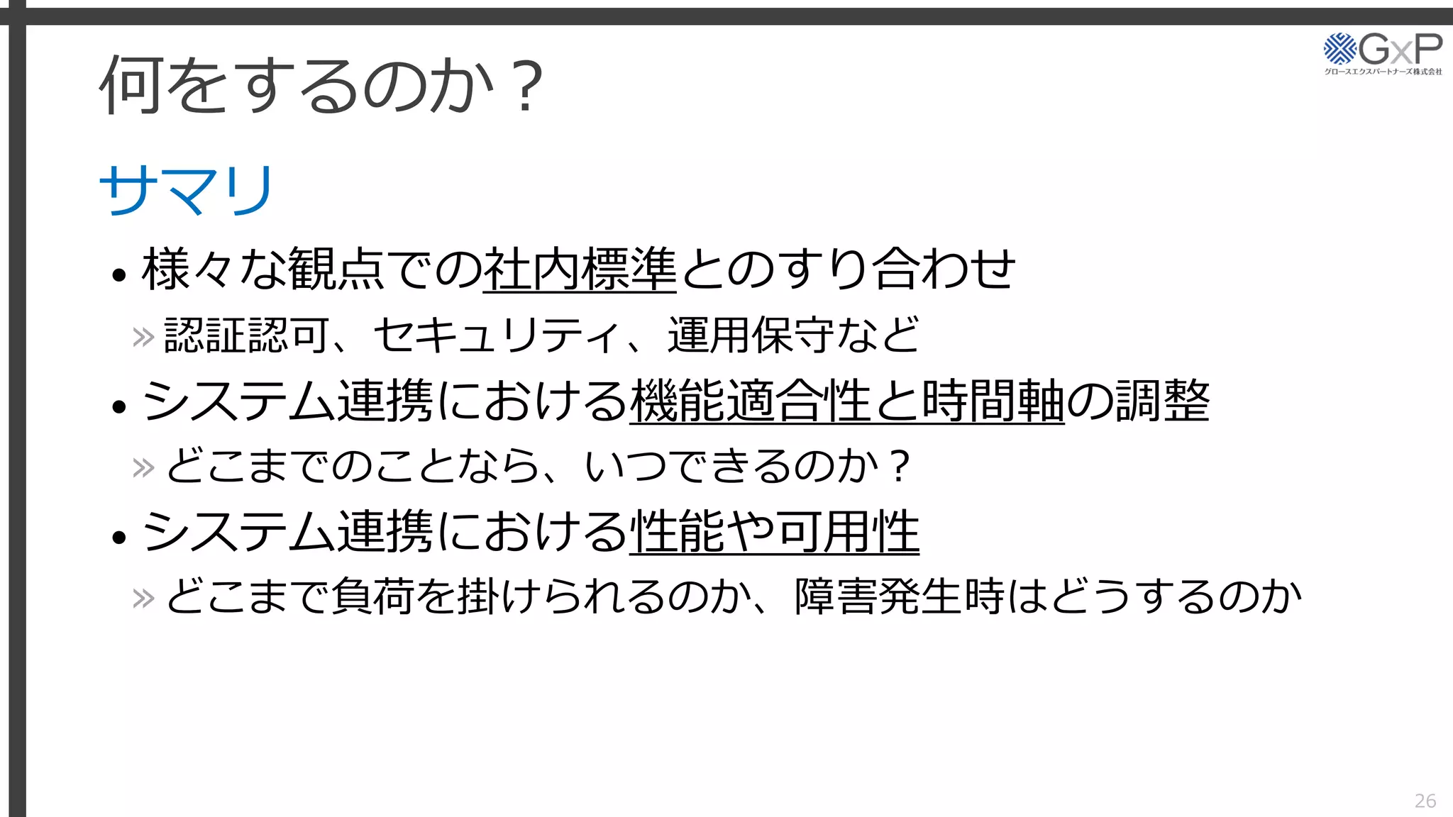 何をするのか？
サマリ
• 様々な観点での社内標準とのすり合わせ
»認証認可、セキュリティ、運用保守など
• システム連携における機能適合性と時間軸の調整
»どこまでのことなら、いつできるのか？
• システム連携における性能や可用性
»どこまで負荷を掛けられるのか、障害発生時はどうするのか
26
 