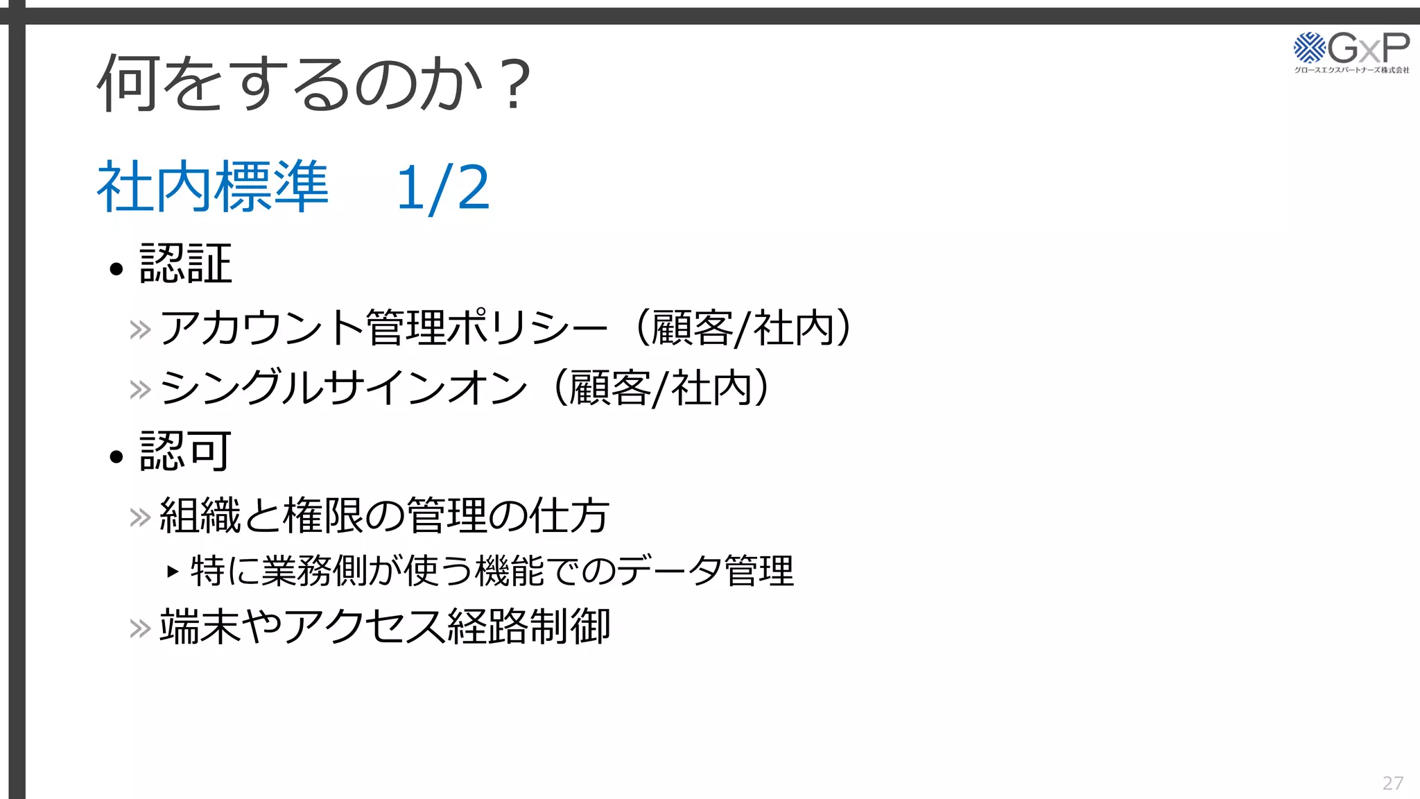何をするのか？
社内標準 1/2
• 認証
»アカウント管理ポリシー（顧客/社内）
»シングルサインオン（顧客/社内）
• 認可
»組織と権限の管理の仕方
▸特に業務側が使う機能でのデータ管理
»端末やアクセス経路制御
27
 