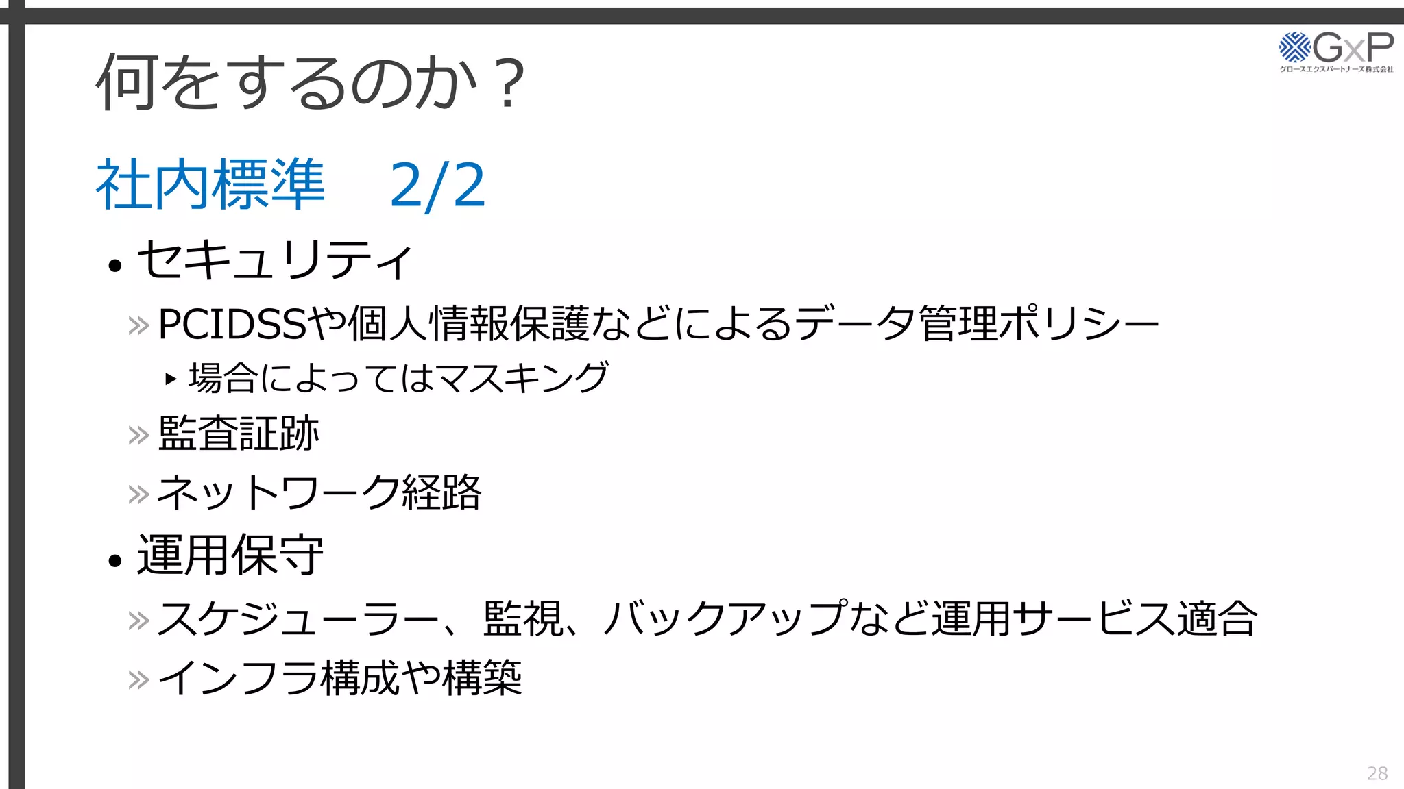 何をするのか？
社内標準 2/2
• セキュリティ
»PCIDSSや個人情報保護などによるデータ管理ポリシー
▸場合によってはマスキング
»監査証跡
»ネットワーク経路
• 運用保守
»スケジューラー、監視、バックアップなど運用サービス適合
»インフラ構成や構築
28
 