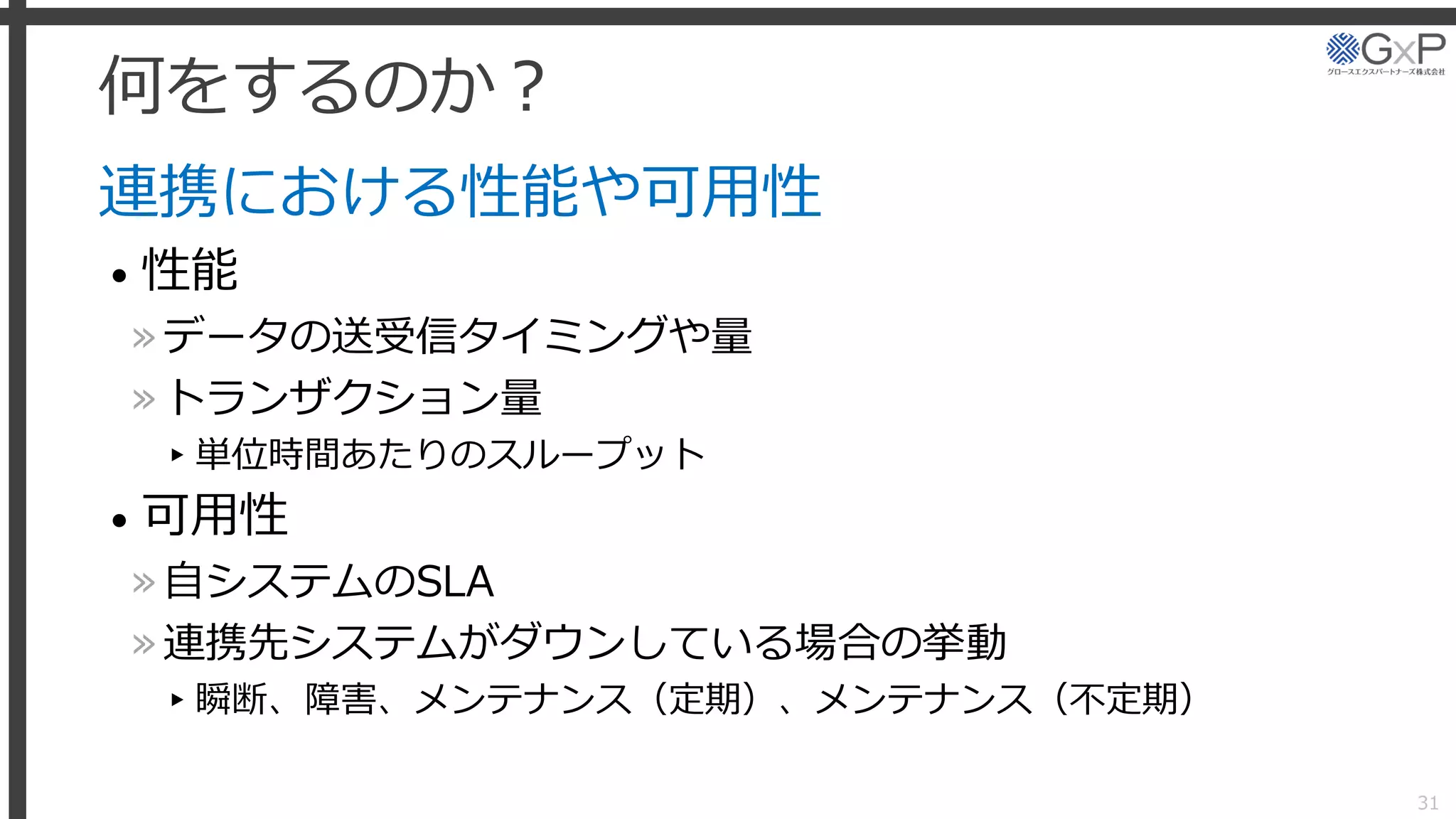 何をするのか？
連携における性能や可用性
• 性能
»データの送受信タイミングや量
»トランザクション量
▸単位時間あたりのスループット
• 可用性
»自システムのSLA
»連携先システムがダウンしている場合の挙動
▸瞬断、障害、メンテナンス（定期）、メンテナンス（不定期）
31
 