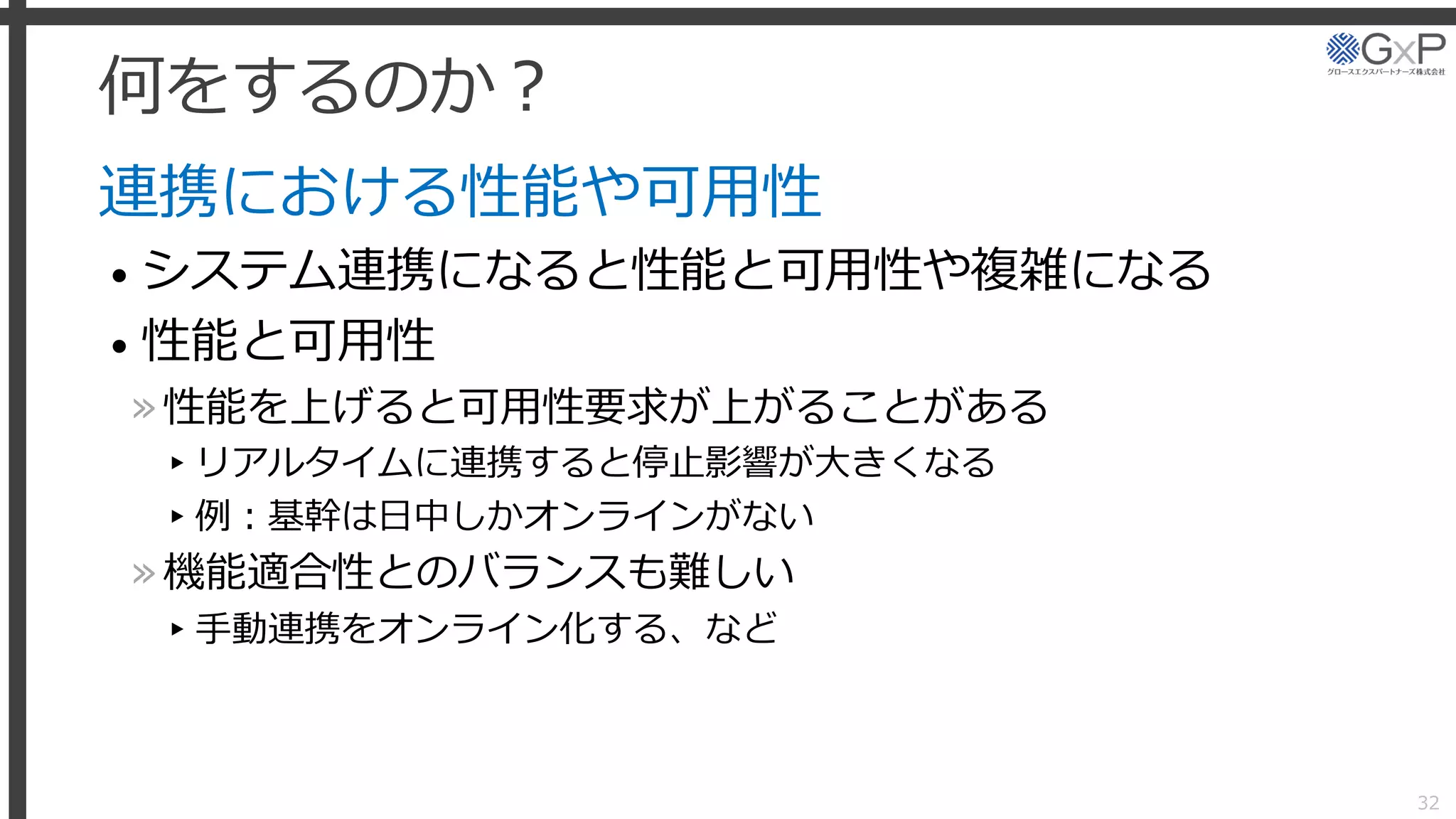 何をするのか？
連携における性能や可用性
• システム連携になると性能と可用性や複雑になる
• 性能と可用性
»性能を上げると可用性要求が上がることがある
▸リアルタイムに連携すると停止影響が大きくなる
▸例：基幹は日中しかオンラインがない
»機能適合性とのバランスも難しい
▸手動連携をオンライン化する、など
32
 