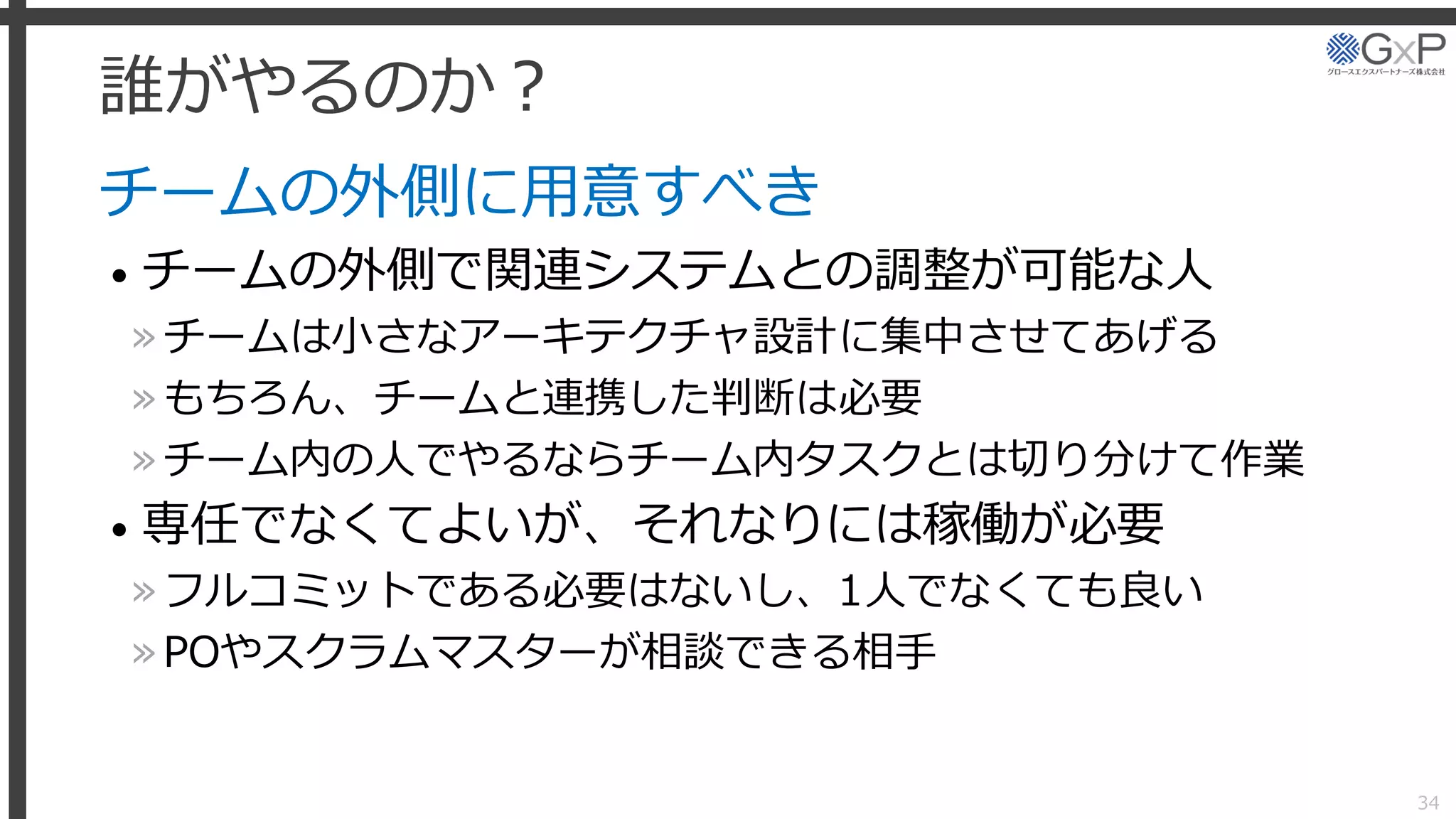 誰がやるのか？
チームの外側に用意すべき
• チームの外側で関連システムとの調整が可能な人
»チームは小さなアーキテクチャ設計に集中させてあげる
»もちろん、チームと連携した判断は必要
»チーム内の人でやるならチーム内タスクとは切り分けて作業
• 専任でなくてよいが、それなりには稼働が必要
»フルコミットである必要はないし、1人でなくても良い
»POやスクラムマスターが相談できる相手
34
 