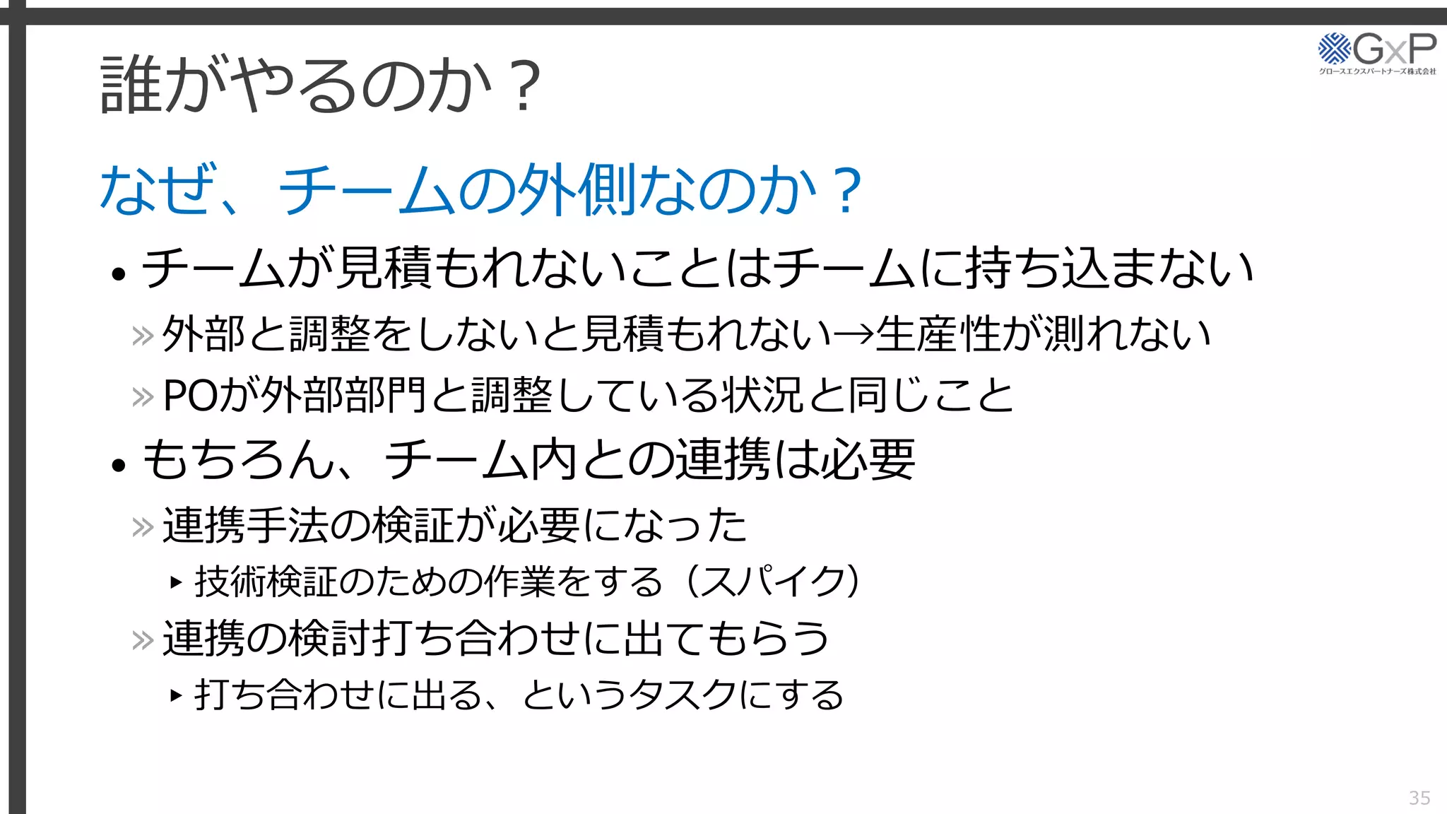誰がやるのか？
なぜ、チームの外側なのか？
• チームが見積もれないことはチームに持ち込まない
»外部と調整をしないと見積もれない→生産性が測れない
»POが外部部門と調整している状況と同じこと
• もちろん、チーム内との連携は必要
»連携手法の検証が必要になった
▸技術検証のための作業をする（スパイク）
»連携の検討打ち合わせに出てもらう
▸打ち合わせに出る、というタスクにする
35
 