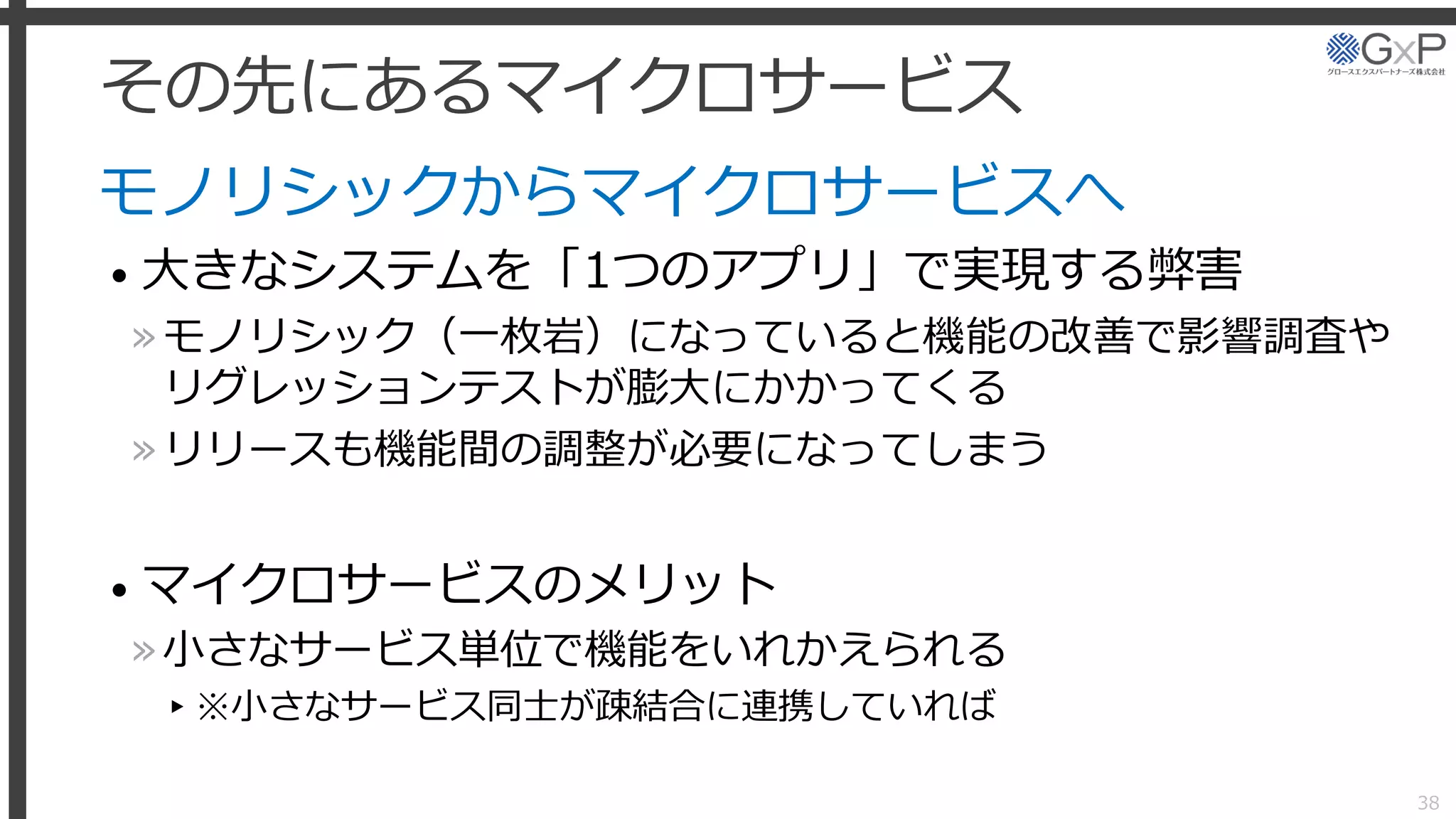 その先にあるマイクロサービス
モノリシックからマイクロサービスへ
• 大きなシステムを「1つのアプリ」で実現する弊害
»モノリシック（一枚岩）になっていると機能の改善で影響調査や
リグレッションテストが膨大にかかってくる
»リリースも機能間の調整が必要になってしまう
• マイクロサービスのメリット
»小さなサービス単位で機能をいれかえられる
▸※小さなサービス同士が疎結合に連携していれば
38
 
