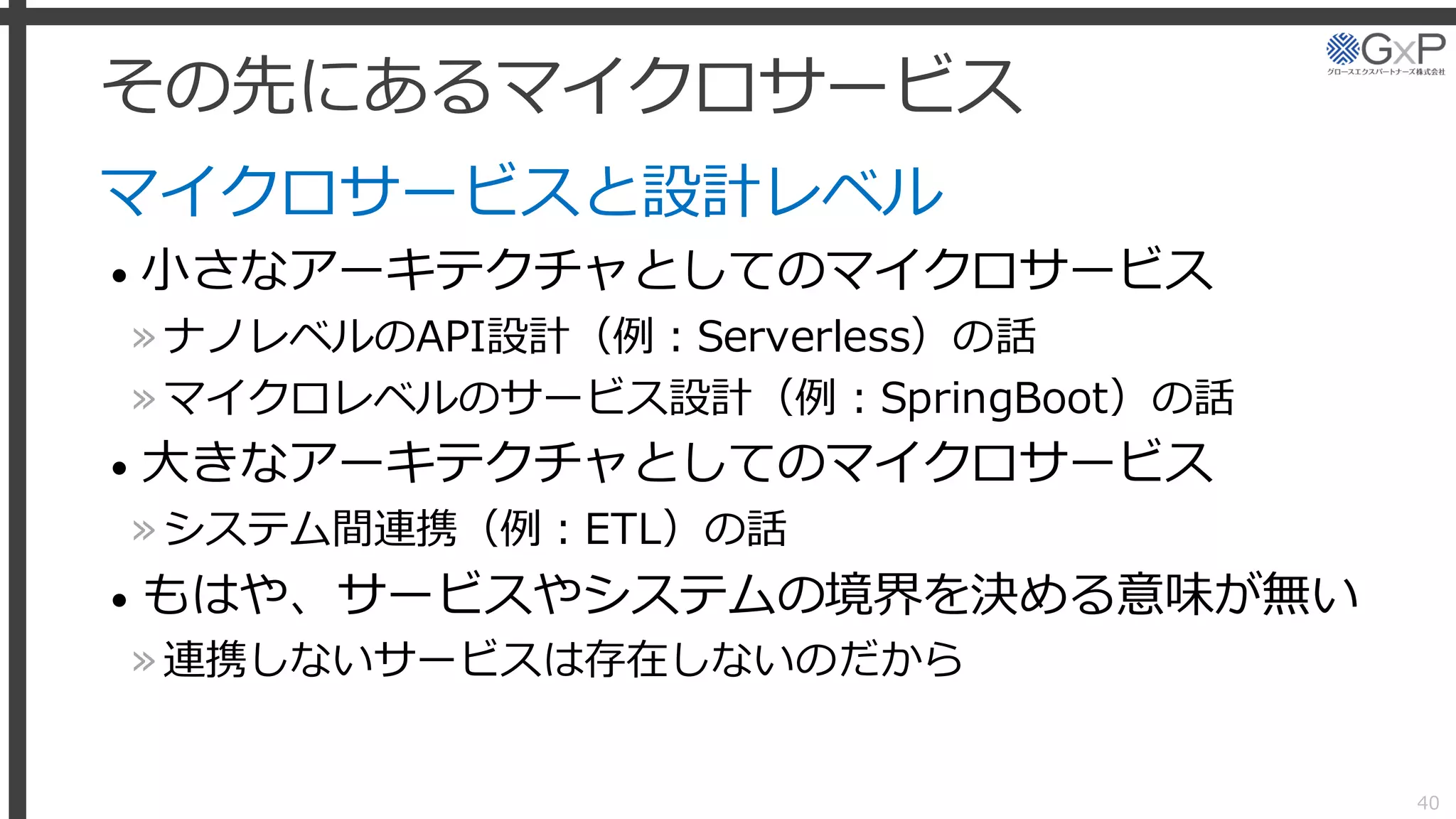 その先にあるマイクロサービス
マイクロサービスと設計レベル
• 小さなアーキテクチャとしてのマイクロサービス
»ナノレベルのAPI設計（例：Serverless）の話
»マイクロレベルのサービス設計（例：SpringBoot）の話
• 大きなアーキテクチャとしてのマイクロサービス
»システム間連携（例：ETL）の話
• もはや、サービスやシステムの境界を決める意味が無い
»連携しないサービスは存在しないのだから
40
 