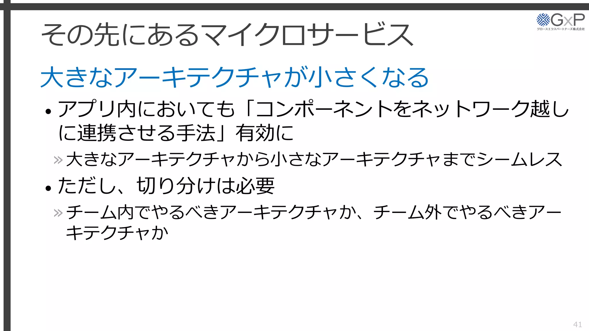 その先にあるマイクロサービス
大きなアーキテクチャが小さくなる
• アプリ内においても「コンポーネントをネットワーク越し
に連携させる手法」有効に
»大きなアーキテクチャから小さなアーキテクチャまでシームレス
• ただし、切り分けは必要
»チーム内でやるべきアーキテクチャか、チーム外でやるべきアー
キテクチャか
41
 
