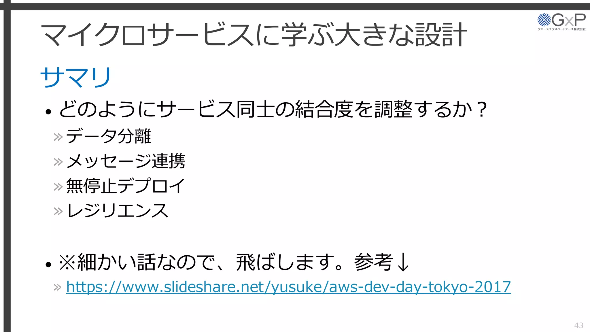 マイクロサービスに学ぶ大きな設計
サマリ
• どのようにサービス同士の結合度を調整するか？
»データ分離
»メッセージ連携
»無停止デプロイ
»レジリエンス
• ※細かい話なので、飛ばします。参考↓
» https://www.slideshare.net/yusuke/aws-dev-day-tokyo-2017
43
 