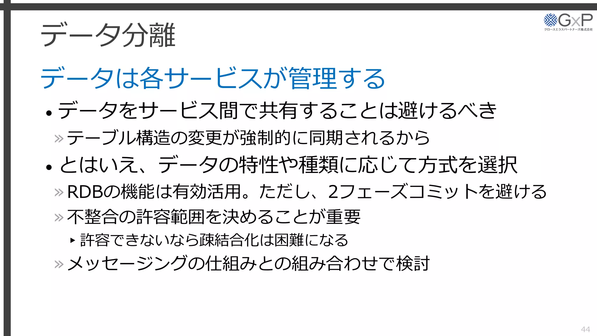 データ分離
データは各サービスが管理する
• データをサービス間で共有することは避けるべき
»テーブル構造の変更が強制的に同期されるから
• とはいえ、データの特性や種類に応じて方式を選択
»RDBの機能は有効活用。ただし、2フェーズコミットを避ける
»不整合の許容範囲を決めることが重要
▸許容できないなら疎結合化は困難になる
»メッセージングの仕組みとの組み合わせで検討
44
 
