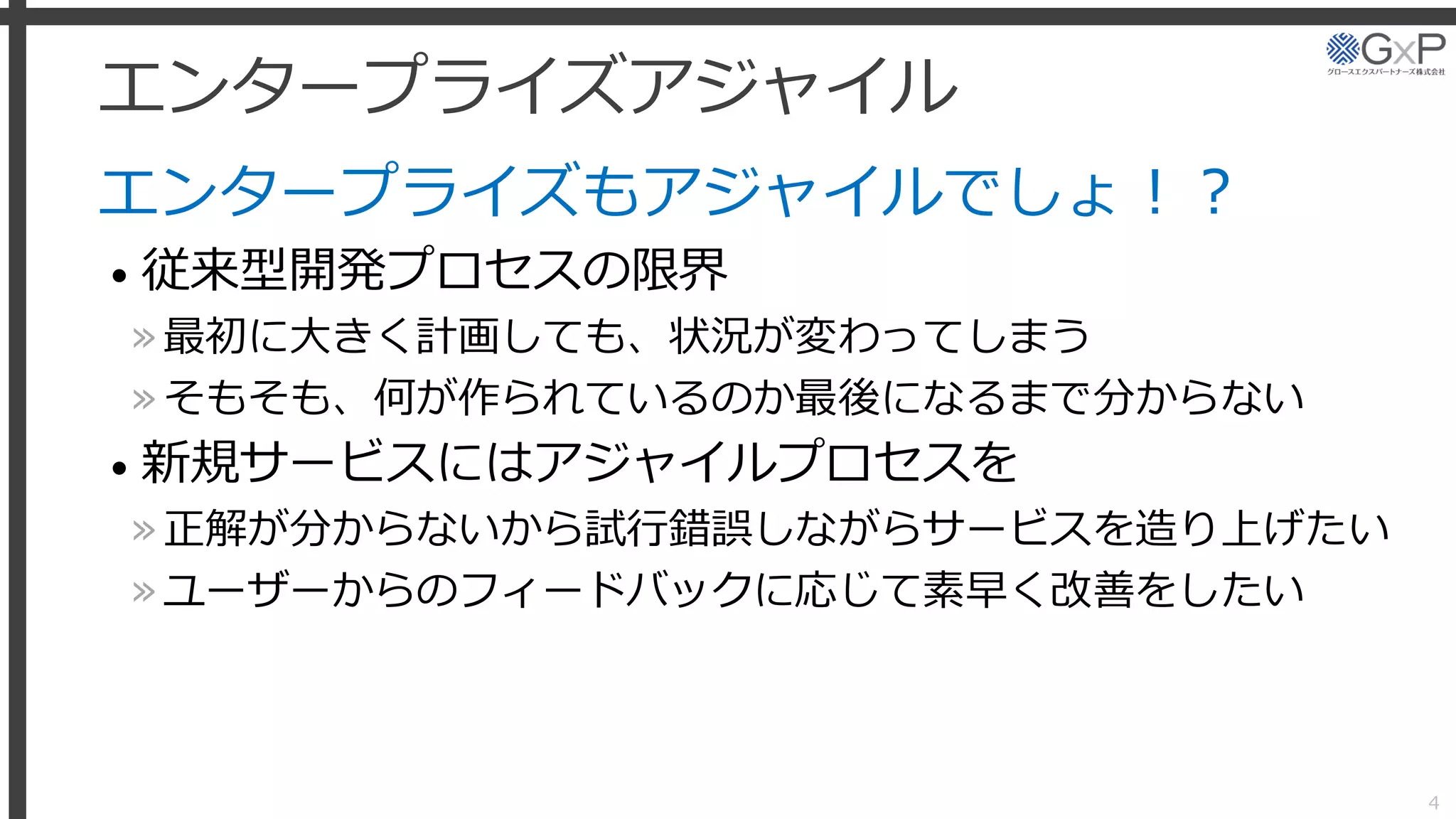 エンタープライズアジャイル
エンタープライズもアジャイルでしょ！？
• 従来型開発プロセスの限界
»最初に大きく計画しても、状況が変わってしまう
»そもそも、何が作られているのか最後になるまで分からない
• 新規サービスにはアジャイルプロセスを
»正解が分からないから試行錯誤しながらサービスを造り上げたい
»ユーザーからのフィードバックに応じて素早く改善をしたい
4
 
