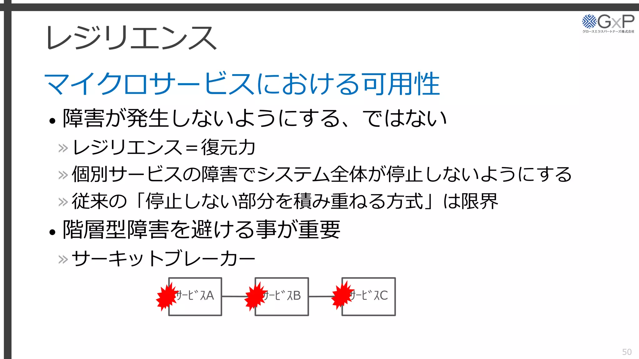 レジリエンス
マイクロサービスにおける可用性
• 障害が発生しないようにする、ではない
»レジリエンス＝復元力
»個別サービスの障害でシステム全体が停止しないようにする
»従来の「停止しない部分を積み重ねる方式」は限界
• 階層型障害を避ける事が重要
»サーキットブレーカー
50
ｻｰﾋﾞｽA ｻｰﾋﾞｽB ｻｰﾋﾞｽC
 