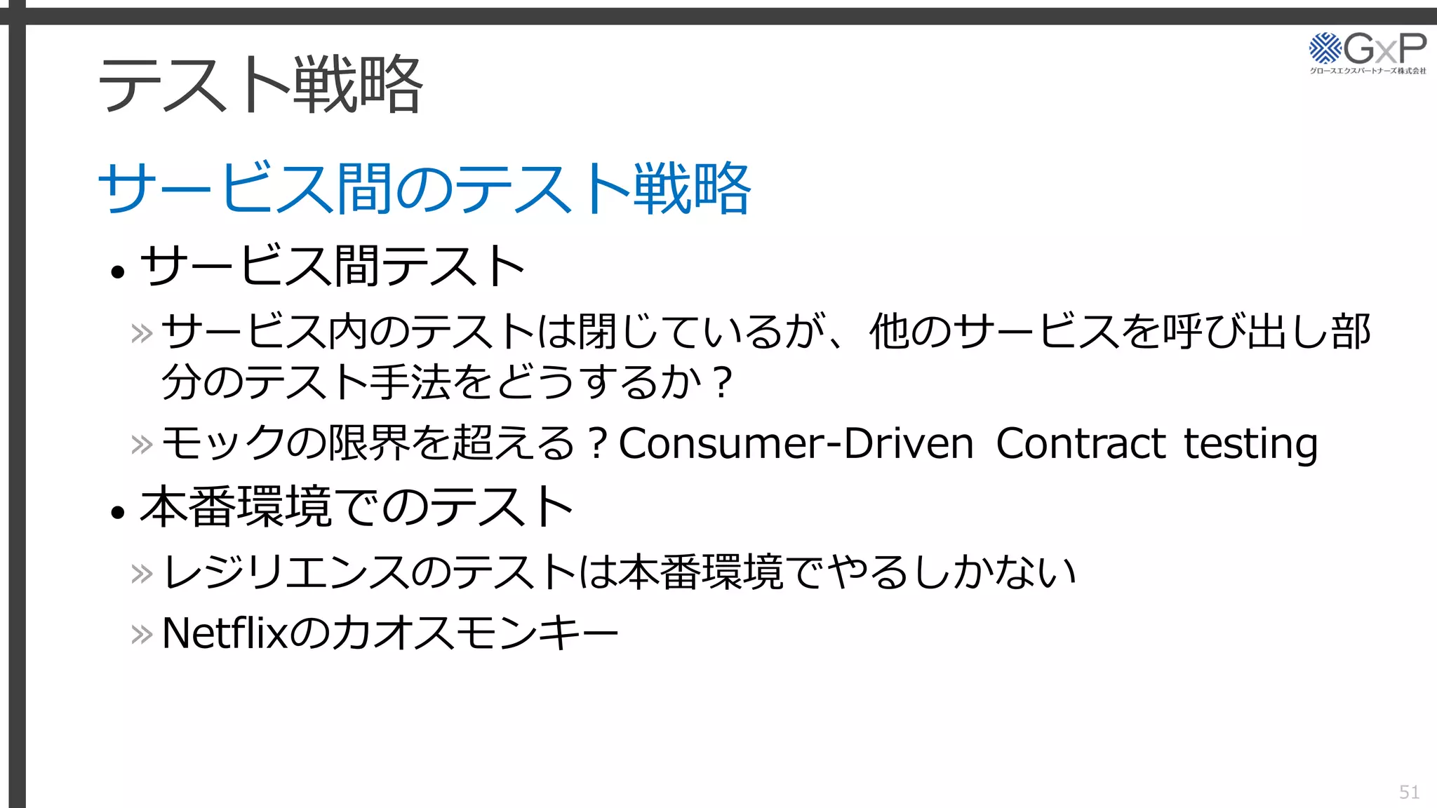 テスト戦略
サービス間のテスト戦略
• サービス間テスト
»サービス内のテストは閉じているが、他のサービスを呼び出し部
分のテスト手法をどうするか？
»モックの限界を超える？Consumer-Driven Contract testing
• 本番環境でのテスト
»レジリエンスのテストは本番環境でやるしかない
»Netflixのカオスモンキー
51
 