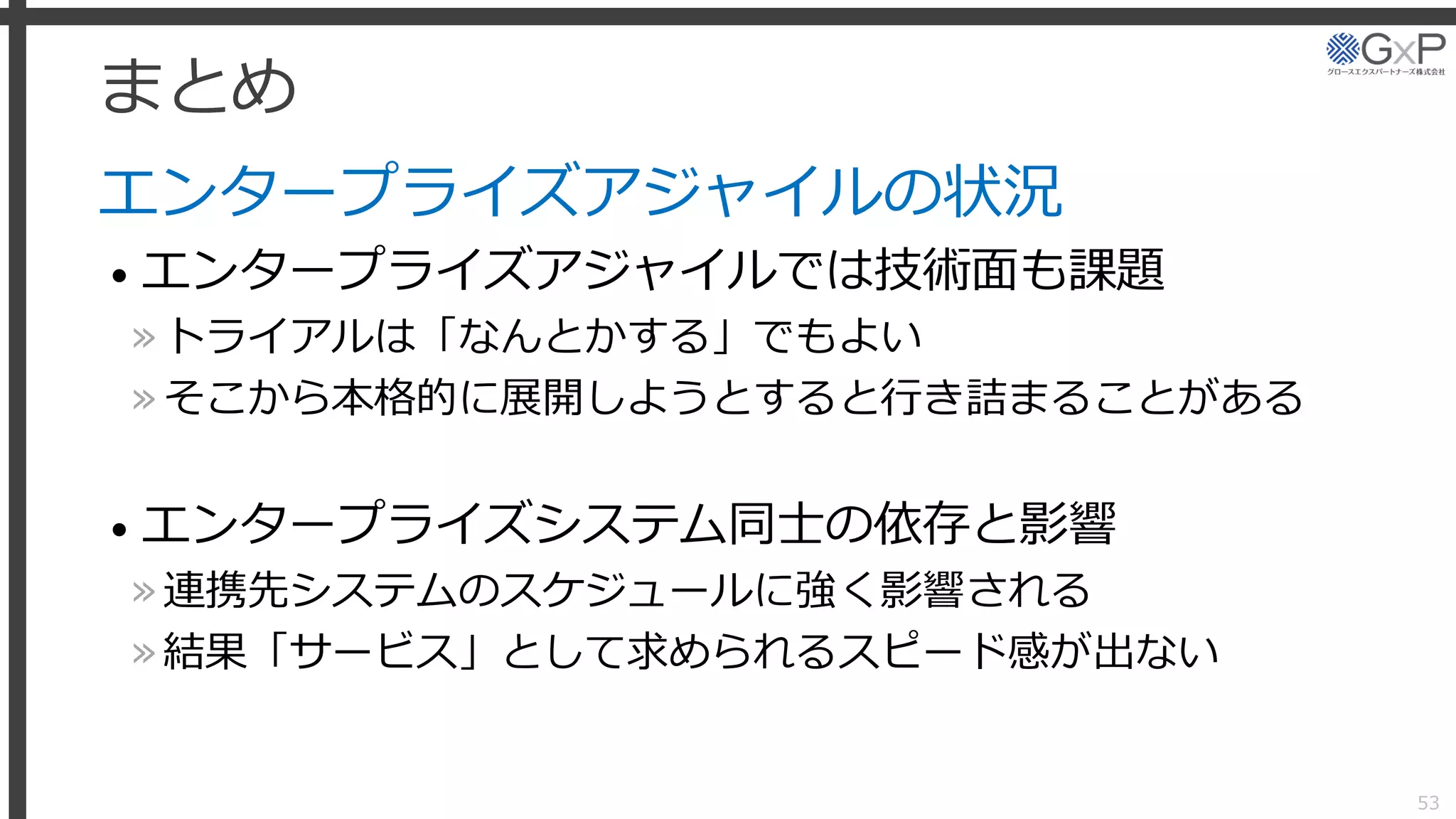 まとめ
エンタープライズアジャイルの状況
• エンタープライズアジャイルでは技術面も課題
»トライアルは「なんとかする」でもよい
»そこから本格的に展開しようとすると行き詰まることがある
• エンタープライズシステム同士の依存と影響
»連携先システムのスケジュールに強く影響される
»結果「サービス」として求められるスピード感が出ない
53
 