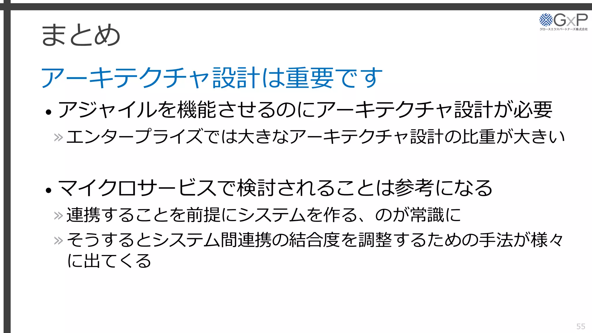 まとめ
アーキテクチャ設計は重要です
• アジャイルを機能させるのにアーキテクチャ設計が必要
»エンタープライズでは大きなアーキテクチャ設計の比重が大きい
• マイクロサービスで検討されることは参考になる
»連携することを前提にシステムを作る、のが常識に
»そうするとシステム間連携の結合度を調整するための手法が様々
に出てくる
55
 