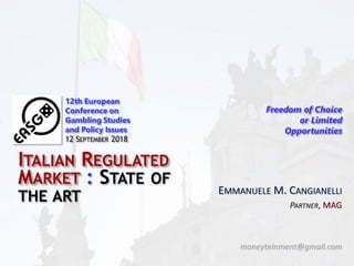 EMMANUELE M. CANGIANELLI
PARTNER, MAG
moneyteinment@gmail.com
12th European
Conference on
Gambling Studies
and Policy Issues
12 SEPTEMBER 2018
Freedom of Choice
or Limited
Opportunities
ITALIAN REGULATED
MARKET : STATE OF
THE ART
 