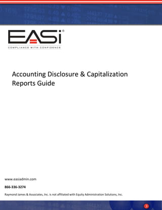  




                                                




     Accounting Disclosure & Capitalization 
     Reports Guide 




www.easiadmin.com 

866‐336‐3274 
Raymond James & Associates, Inc. is not affiliated with Equity Administration Solutions, Inc. 
          
            
 