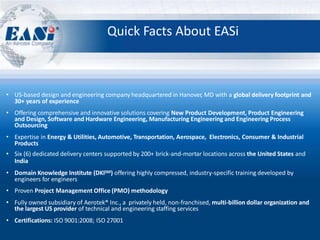 Quick Facts About EASi
• US-based design and engineering company headquartered in Hanover, MD with a global delivery footprint and
30+ years of experience
• Offering comprehensive and innovative solutions covering New Product Development, Product Engineering
and Design, Software and Hardware Engineering, Manufacturing Engineering and Engineering Process
Outsourcing
• Expertise in Energy & Utilities, Automotive, Transportation, Aerospace, Electronics, Consumer & Industrial
Products
• Six (6) dedicated delivery centers supported by 200+ brick-and-mortar locations across the United States and
India
• Domain Knowledge Institute (DKISM) offering highly compressed, industry-specific training developed by
engineers for engineers
• Proven Project Management Office (PMO) methodology
• Fully owned subsidiary of Aerotek® Inc., a privately held, non-franchised, multi-billion dollar organization and
the largest US provider of technical and engineering staffing services
• Certifications: ISO 9001:2008; ISO 27001
