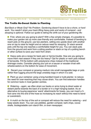 40, St John Street, PERTH, PH1 5SP – Tel: 01738 624348 / M: 07770 724399 / E: info@trellisscotland.org.uk / www.trellisscotland.org.uk


The Trellis No-Sweat Guide to Planting

Bad Back or Weak Grip? No Problem. Gardening doesn’t have to be a chore, or hard
work. You needn’t strain your back lifting heavy pots and sacks of compost - and
stooping is optional. Follow our guide to taking the strife out of your gardening life:
        First, where are you going to plant? With a few simple changes, it’s possible to
     make your garden set up more user-friendly and comfortable. Instead of bending to
     reach pots on the ground, use two planters, setting one upside down with another
     one on top to raise its height and so reduce need for stooping. Or stack several
     pots until the top one reaches a comfortable height for you. You can stack pots
     from the ground and work from a sitting position or stack on top of a potting bench
     or other surface to save your neck from strain.

         Heavy pots are a recipe for back pain or hernia trouble. How are you going to
     move them next season if they are too heavy? Opt for plastic or resin pots instead
     of terracotta. Fill the bottom with polystyrene chips instead of the traditional
     drainage crocks. Consider placing your pot on a saucer or wooden trivet with
     wheels/castors on the bottom for ease of movement.

         Decant your compost or growing medium into small manageable bags or pots
     rather than lugging around the large unwieldy bags in which it is sold.

        Plant up your container using a long-handled trowel or bulb-planter, to reduce
     the need for over-reaching that may cause strain. You can find extension handles
     for common tools in most garden centres.

        Watering – again, we often strain our backs or arms trying to direct water at
     distant plants towards the back of a border or in a high hanging basket. As an
     alternative to buying expensive ‘wand’ attachments for hoses, you can insert a 3-
     foot cane into the end of the hose so increasing its reach without the need to bend
     or overstretch.

       A mulch on the top of the soil or compost will reduce the need for watering – and
     keep weeds down. You can use pebbles, garden compost, bark chips, cocoa
     shells, biodegradable corn starch film, or even newspaper.




                                                                                               Supported by The Scottish Government, The Big Lottery Fund
Patrons:   Lord Aberdeen                                       Registered in Scotland as The Scottish Therapeutic Gardening Network – Company no: 299227
           Jim McColl, MBE                                                                                                    Scottish Charity no: SC037429
 
