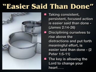 “Easier Said Than Done”
           Taking consistent,
           persistent, focused action
           is easier said than done -
           (James 2:14-26)
           Disciplining ourselves to
           rise above the
           distractions and put forth
           meaningful eﬀort, is
           easier said than done - (2
           Peter 1:5-11)
           The key is allowing the
           Lord to change your
           heart . . .
 