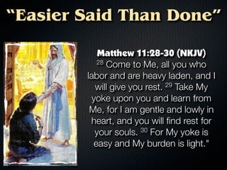 “Easier Said Than Done”

            Matthew 11:28-30 (NKJV)
           28 Come to Me, all you who

        labor and are heavy laden, and I
           will give you rest. 29 Take My
          yoke upon you and learn from
         Me, for I am gentle and lowly in
         heart, and you will ﬁnd rest for
           your souls. 30 For My yoke is
          easy and My burden is light."
 