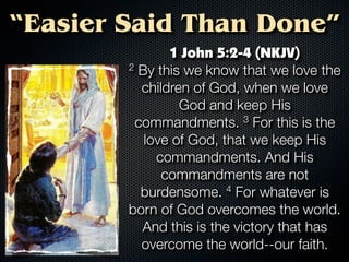“Easier Said Than Done”
               1 John 5:2-4 (NKJV)
        2 By this we know that we love the

          children of God, when we love
                 God and keep His
         commandments.      3 For this is the

           love of God, that we keep His
             commandments. And His
              commandments are not
          burdensome.    4 For whatever is

        born of God overcomes the world.
          And this is the victory that has
          overcome the world--our faith.
 